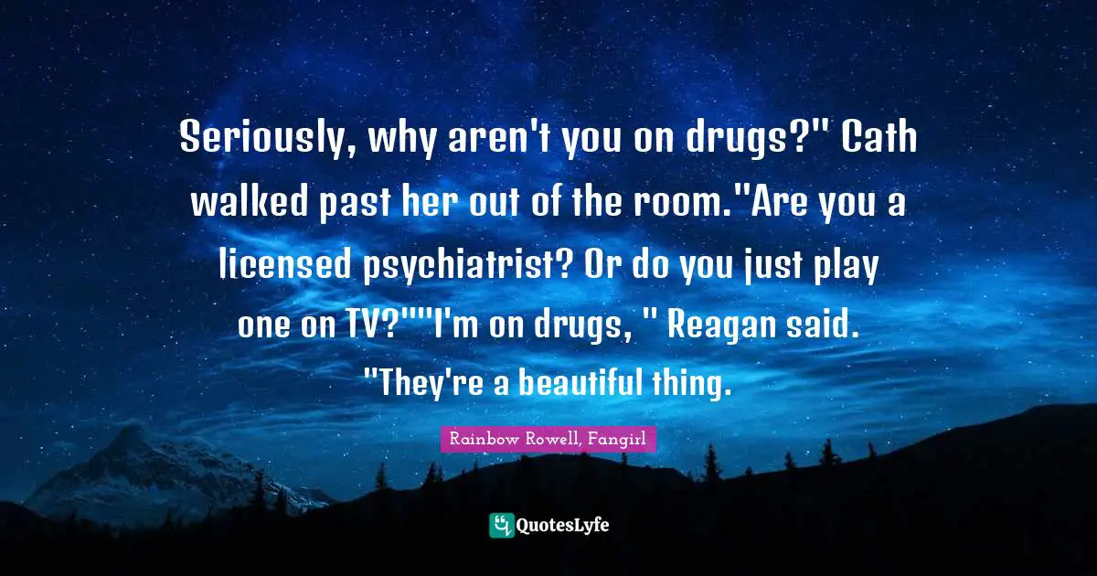 Seriously, why aren't you on drugs?" Cath walked past her out of the room."Are you a licensed psychiatrist? Or do you just play one on TV?""I'm on drugs, " Reagan said. "They're a beautiful thing.