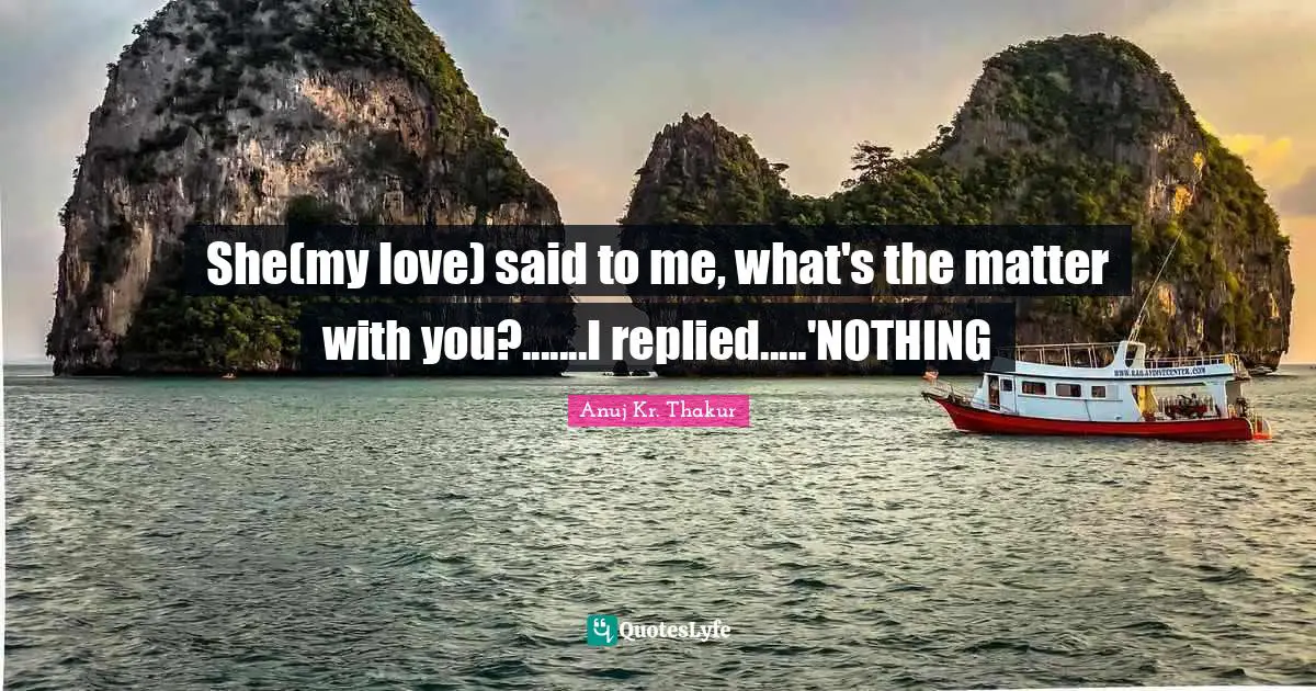 She(my love) said to me, what's the matter with you?.......I replied.....'NOTHING