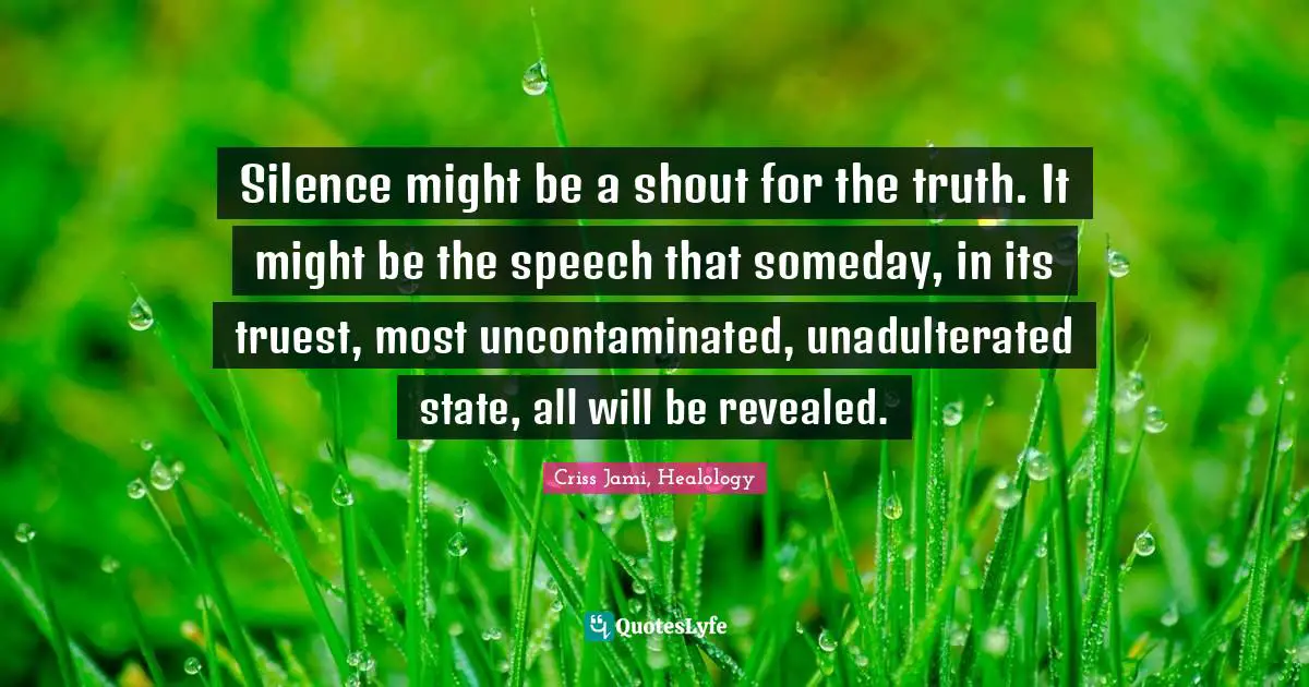 Silence might be a shout for the truth. It might be the speech that someday, in its truest, most uncontaminated, unadulterated state, all will be revealed.