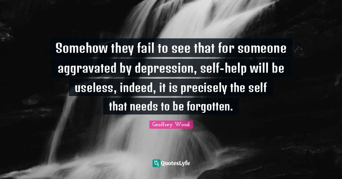Geoffrey Wood Quotes: "Somehow they fail to see that for someone aggravated by depression, self-help will be useless, indeed, it is precisely the self that needs to be forgotten."