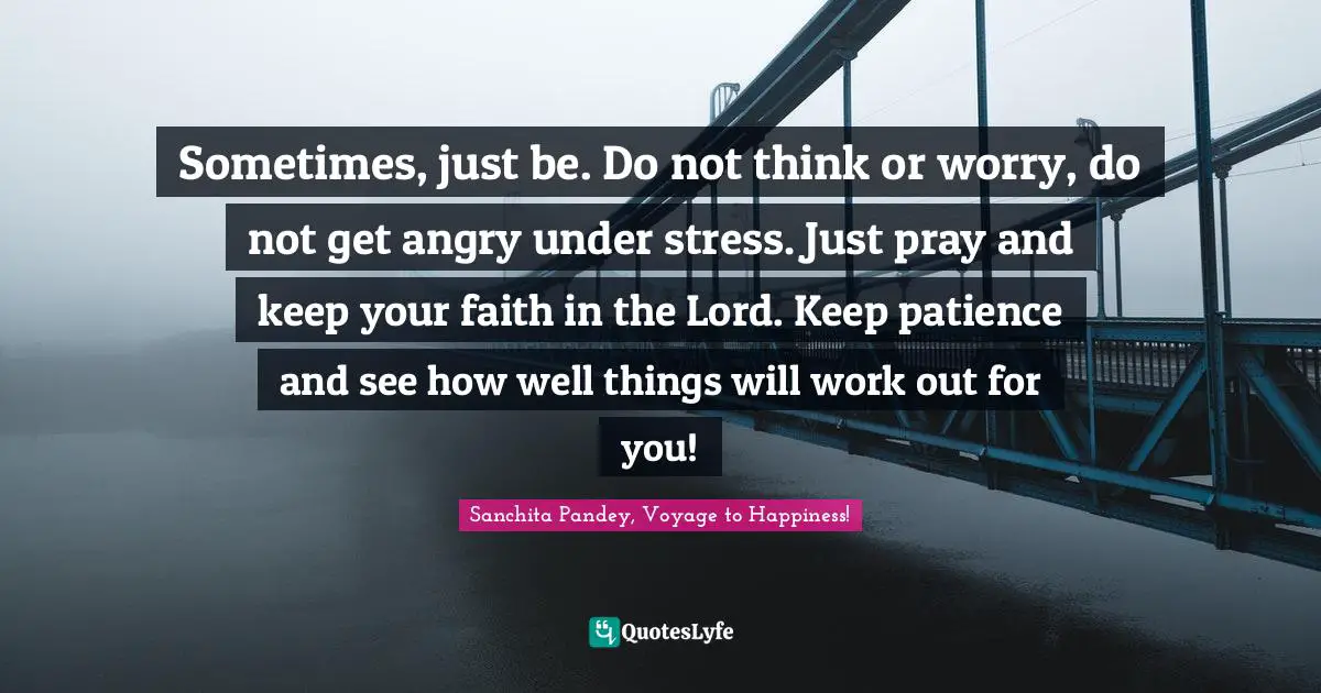 Sometimes, just be. Do not think or worry, do not get angry under stress. Just pray and keep your faith in the Lord. Keep patience and see how well things will work out for you!