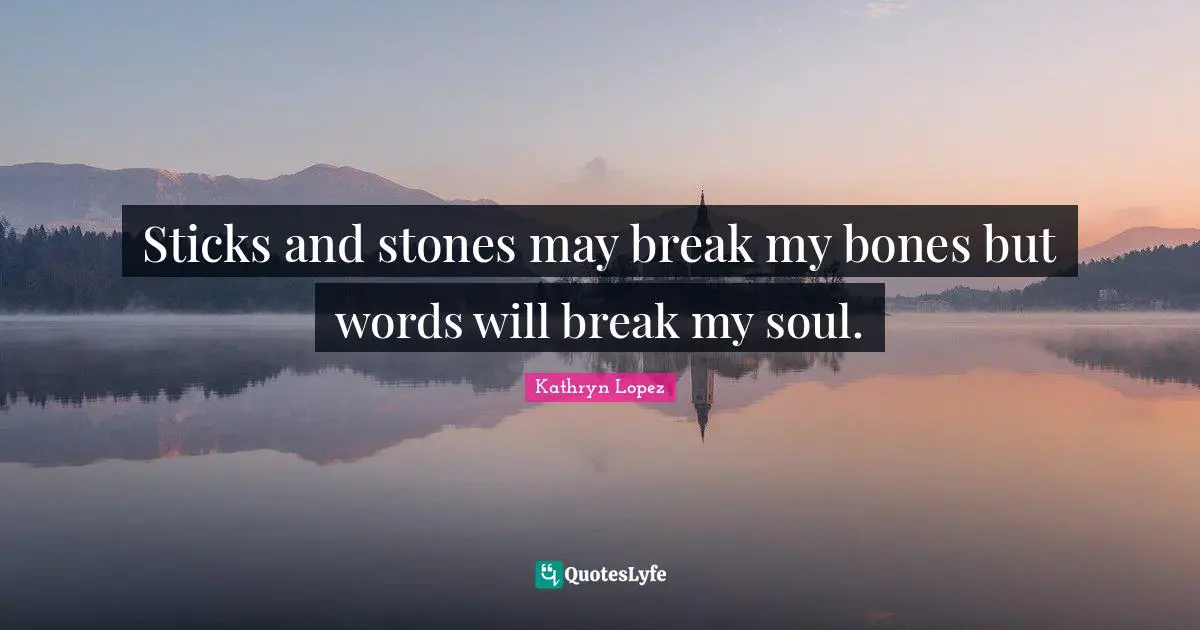 Sticks and stones may break my bones but words will break my soul.