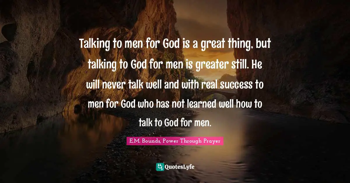 Talking to men for God is a great thing, but talking to God for men is greater still. He will never talk well and with real success to men for God who has not learned well how to talk to God for men.