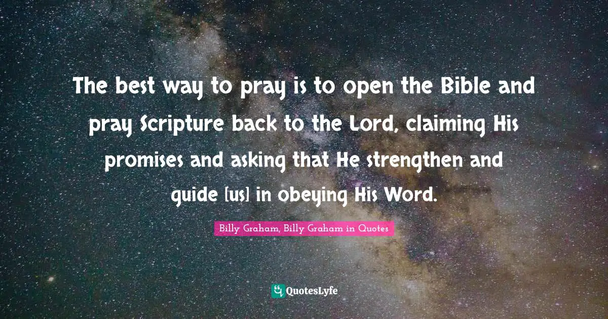 The best way to pray is to open the Bible and pray Scripture back to the Lord, claiming His promises and asking that He strengthen and guide [us] in obeying His Word.