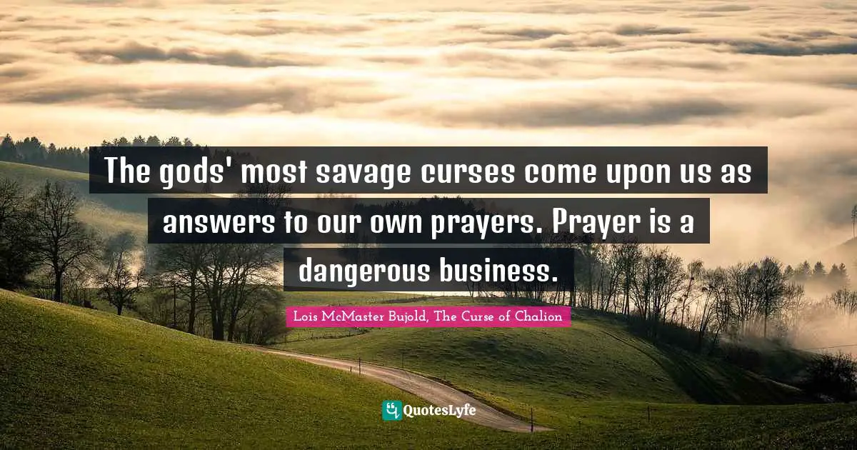 The gods' most savage curses come upon us as answers to our own prayers. Prayer is a dangerous business.