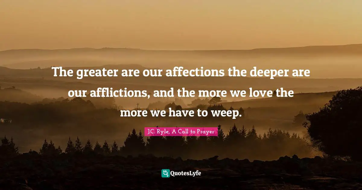 The greater are our affections the deeper are our afflictions, and the more we love the more we have to weep.