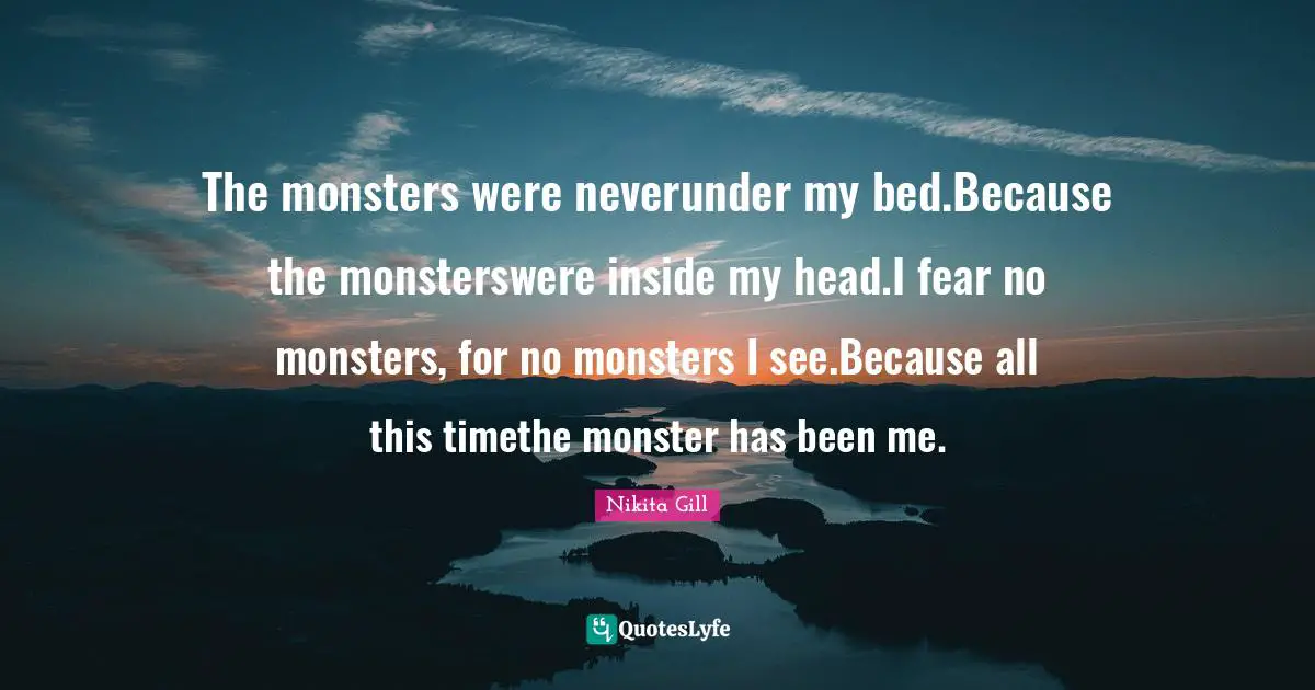 The monsters were neverunder my bed.Because the monsterswere inside my head.I fear no monsters, for no monsters I see.Because all this timethe monster has been me.