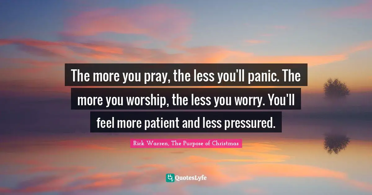 The more you pray, the less you'll panic. The more you worship, the less you worry. You'll feel more patient and less pressured.