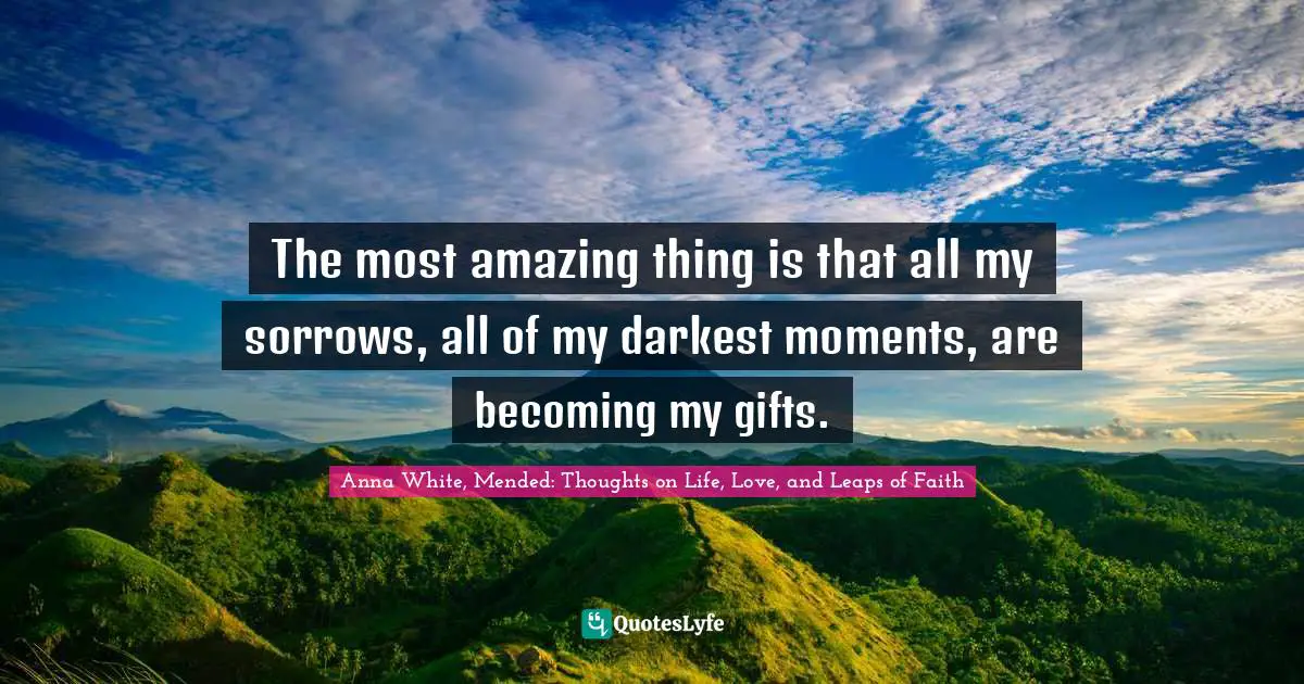 The most amazing thing is that all my sorrows, all of my darkest moments, are becoming my gifts.
