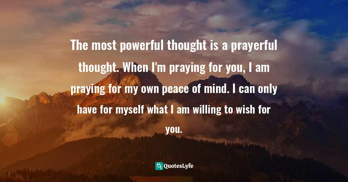 Wishes Fulfilled Quotes: "The most powerful thought is a prayerful thought. When I'm praying for you, I am praying for my own peace of mind. I can only have for myself what I am willing to wish for you."