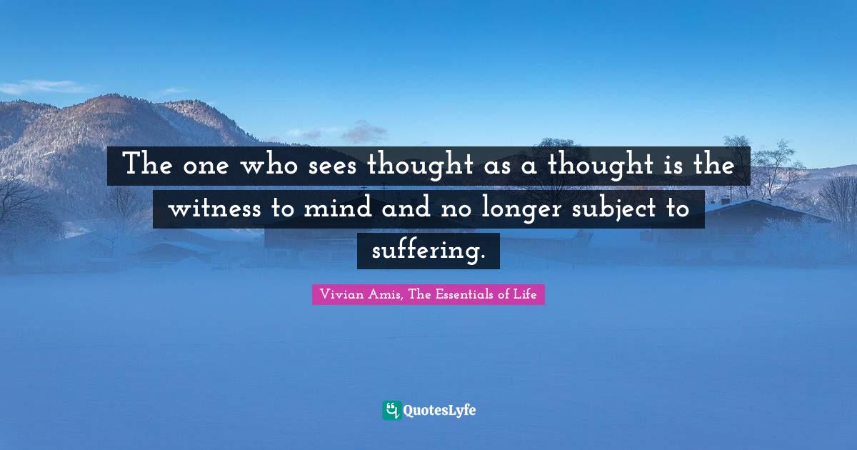 The one who sees thought as a thought is the witness to mind and no longer subject to suffering.