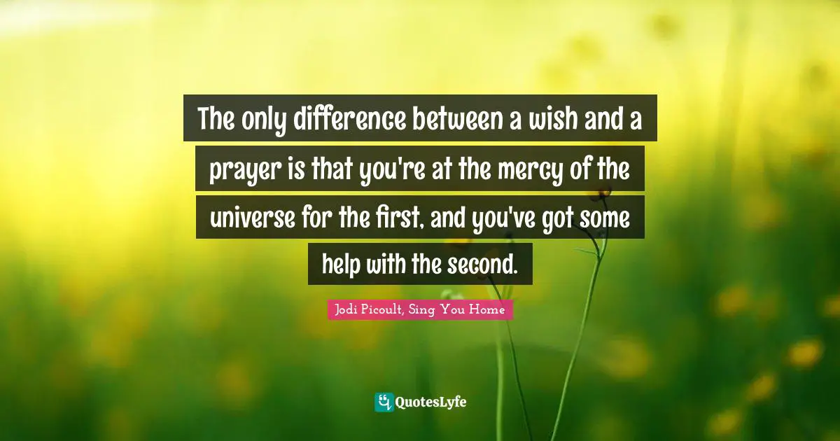 The only difference between a wish and a prayer is that you're at the mercy of the universe for the first, and you've got some help with the second.