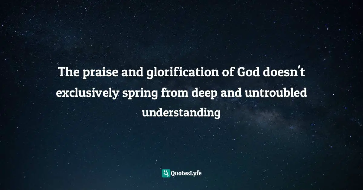 The praise and glorification of God doesn't exclusively spring from deep and untroubled understanding