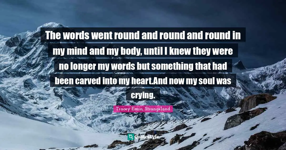 Tracey Emin Quotes: "The words went round and round and round in my mind and my body, until I knew they were no longer my words but something that had been carved into my heart.And now my soul was crying."