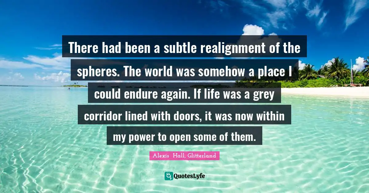 There had been a subtle realignment of the spheres. The world was somehow a place I could endure again. If life was a grey corridor lined with doors, it was now within my power to open some of them.