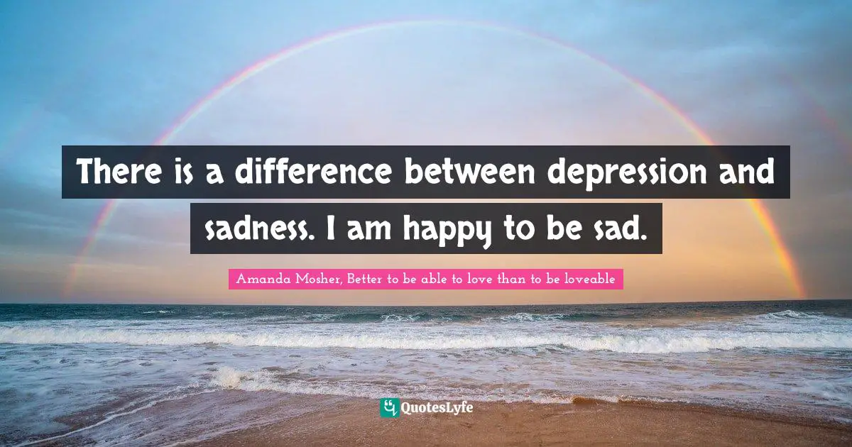 There is a difference between depression and sadness. I am happy to be sad.