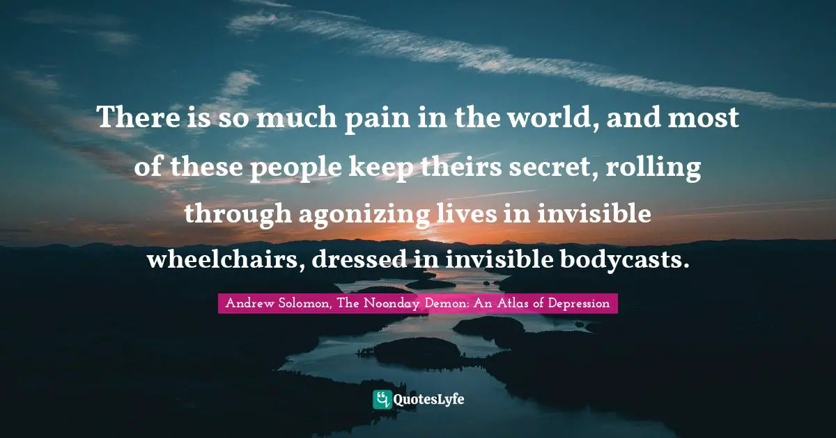There is so much pain in the world, and most of these people keep theirs secret, rolling through agonizing lives in invisible wheelchairs, dressed in invisible bodycasts.