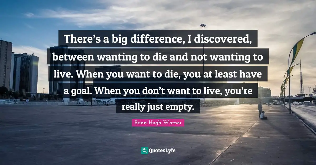 There’s a big difference, I discovered, between wanting to die and not wanting to live. When you want to die, you at least have a goal. When you don’t want to live, you’re really just empty.