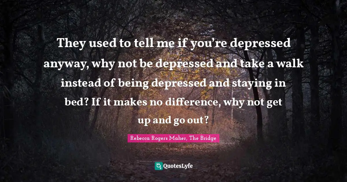 They used to tell me if you’re depressed anyway, why not be depressed and take a walk instead of being depressed and staying in bed? If it makes no difference, why not get up and go out?
