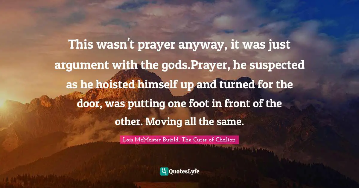 This wasn't prayer anyway, it was just argument with the gods.Prayer, he suspected as he hoisted himself up and turned for the door, was putting one foot in front of the other. Moving all the same.