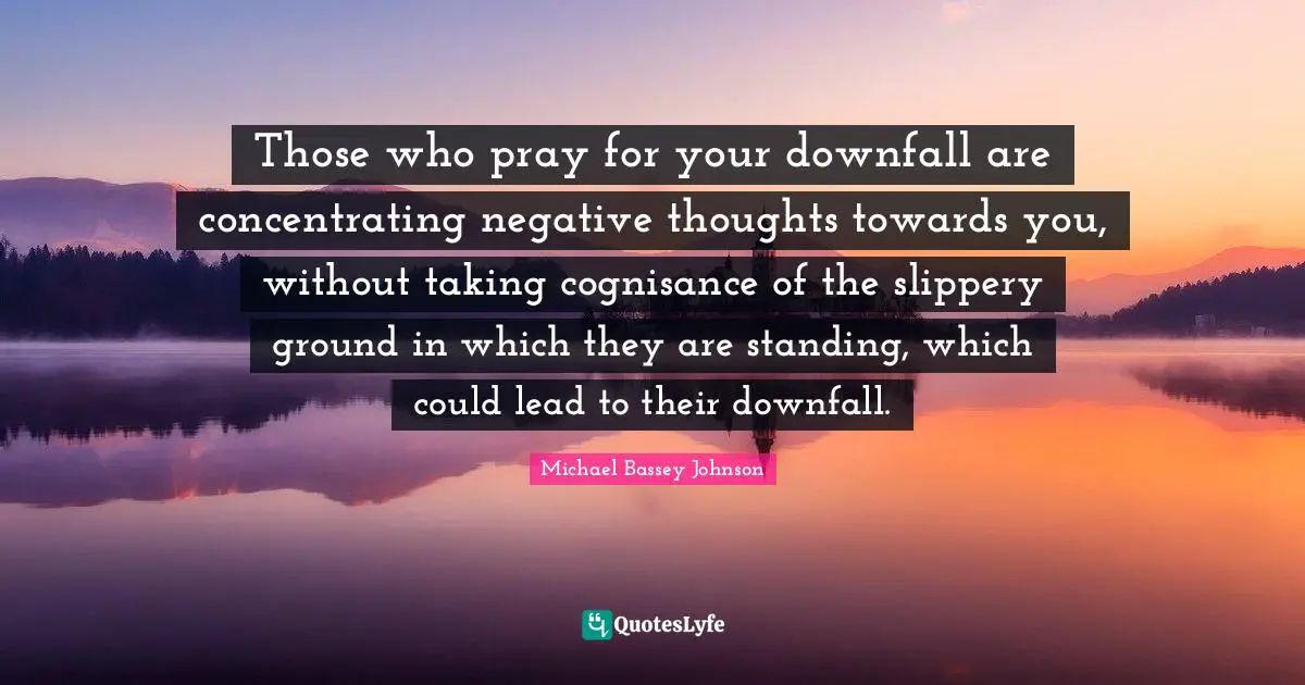 Michael Bassey Johnson Quotes: Those who pray for your downfall are concentrating negative thoughts towards you, without taking cognisance of the slippery ground in which they are standing, which could lead to their downfall.