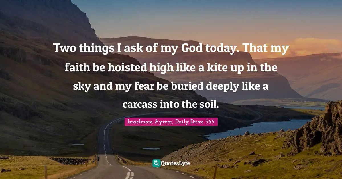 Israelmore Ayivor, Daily Drive 365 Quotes: Two things I ask of my God today. That my faith be hoisted high like a kite up in the sky and my fear be buried deeply like a carcass into the soil.