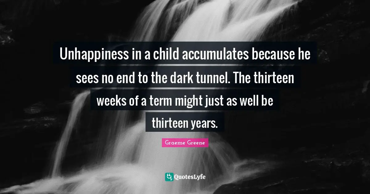 Unhappiness in a child accumulates because he sees no end to the dark tunnel. The thirteen weeks of a term might just as well be thirteen years.