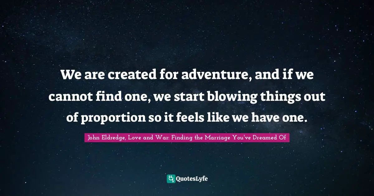 We are created for adventure, and if we cannot find one, we start blowing things out of proportion so it feels like we have one.