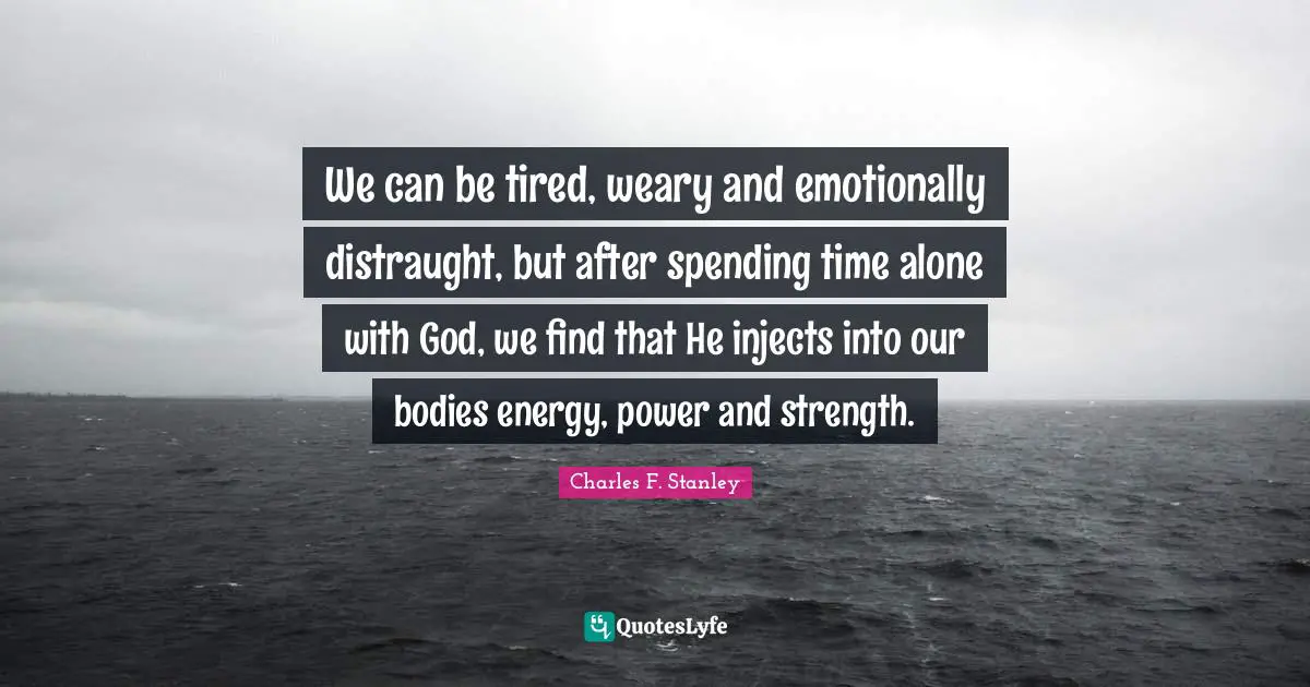 We can be tired, weary and emotionally distraught, but after spending time alone with God, we find that He injects into our bodies energy, power and strength.