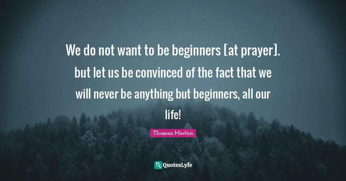 We do not want to be beginners [at prayer]. but let us be convinced of the fact that we will never be anything but beginners, all our life!