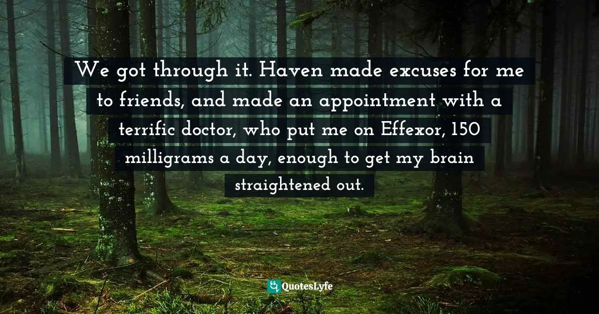 We got through it. Haven made excuses for me to friends, and made an appointment with a terrific doctor, who put me on Effexor, 150 milligrams a day, enough to get my brain straightened out.