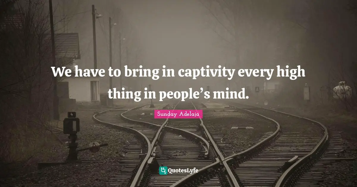 We have to bring in captivity every high thing in people’s mind.