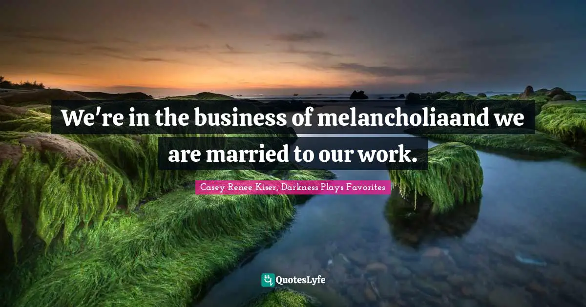 We're in the business of melancholiaand we are married to our work.