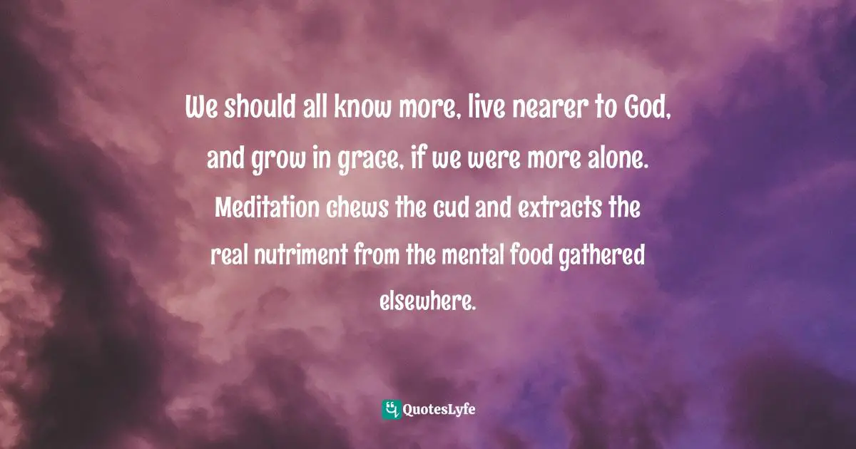 We should all know more, live nearer to God, and grow in grace, if we were more alone. Meditation chews the cud and extracts the real nutriment from the mental food gathered elsewhere.