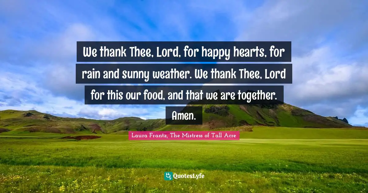We thank Thee, Lord, for happy hearts, for rain and sunny weather. We thank Thee, Lord for this our food, and that we are together. Amen.