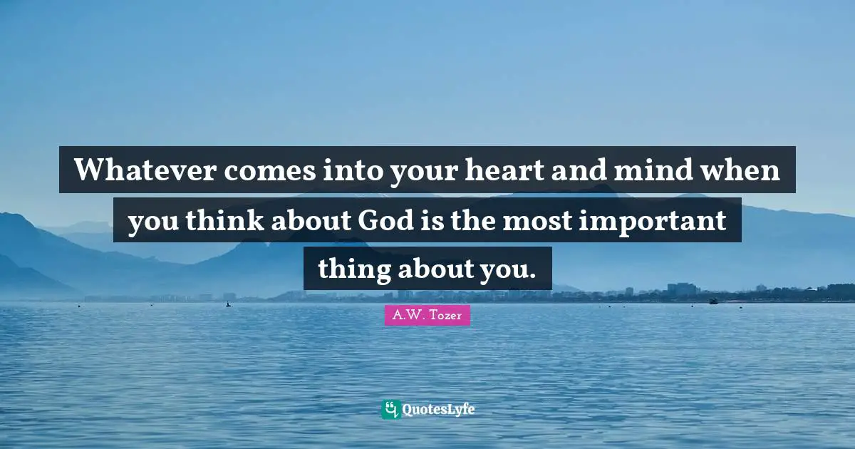Whatever comes into your heart and mind when you think about God is the most important thing about you.