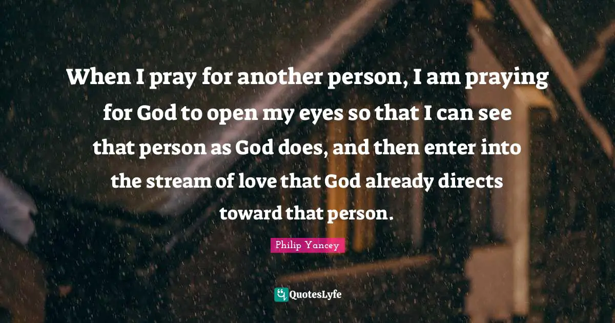 When I pray for another person, I am praying for God to open my eyes so that I can see that person as God does, and then enter into the stream of love that God already directs toward that person.