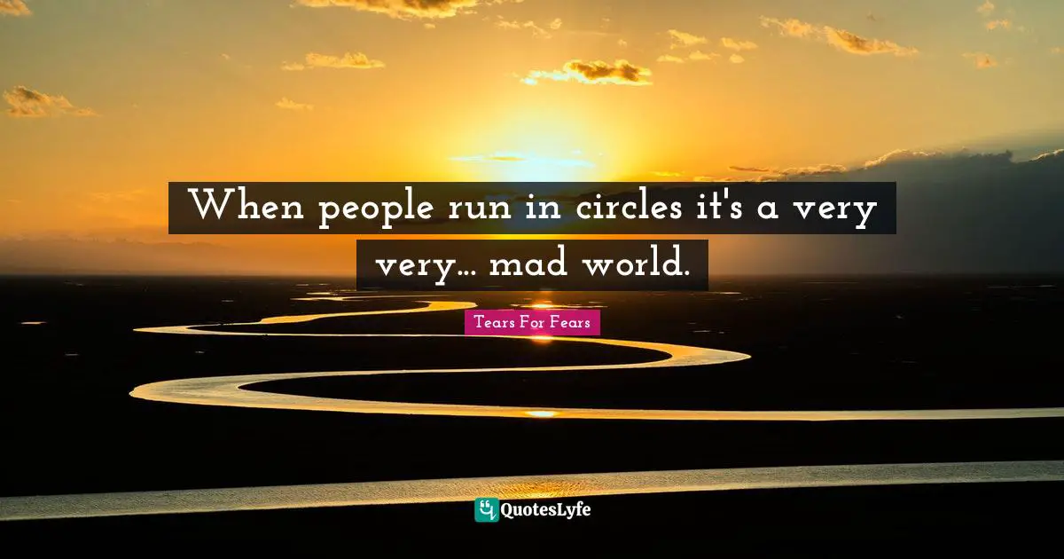 When people run in circles it's a very very... mad world.