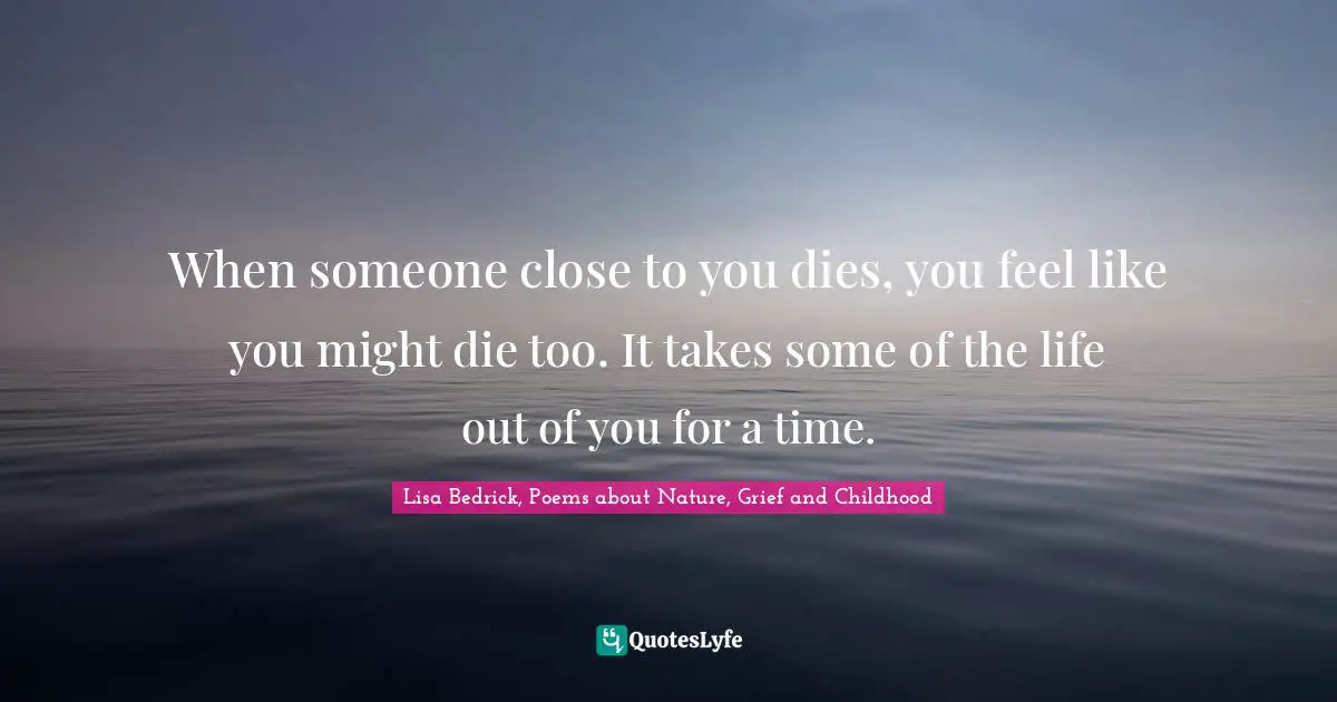 When someone close to you dies, you feel like you might die too. It takes some of the life out of you for a time.