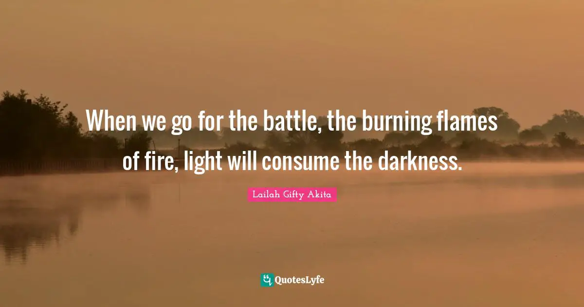 When we go for the battle, the burning flames of fire, light will consume the darkness.