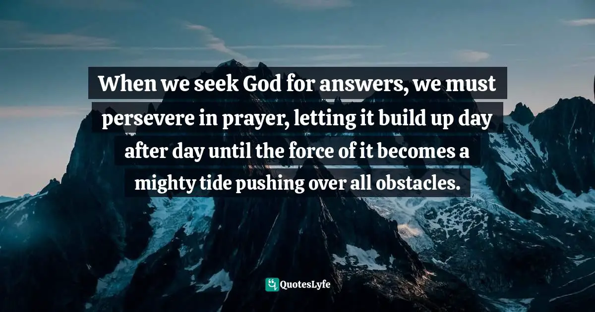 When we seek God for answers, we must persevere in prayer, letting it build up day after day until the force of it becomes a mighty tide pushing over all obstacles.