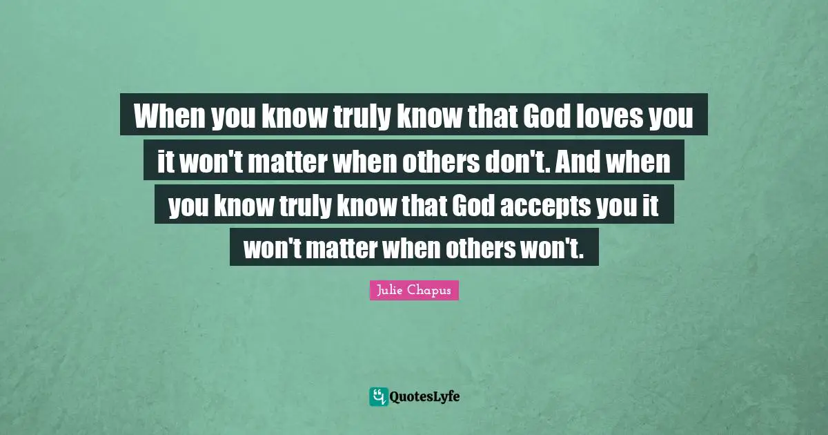 When you know truly know that God loves you it won't matter when others don't. And when you know truly know that God accepts you it won't matter when others won't.
