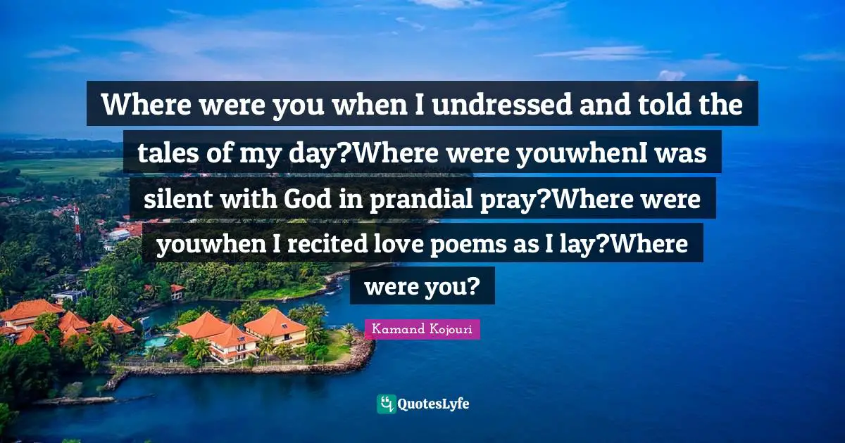 Kamand Kojouri Quotes: Where were you when I undressed and told the tales of my day?Where were youwhenI was silent with God in prandial pray?Where were youwhen I recited love poems as I lay?Where were you?