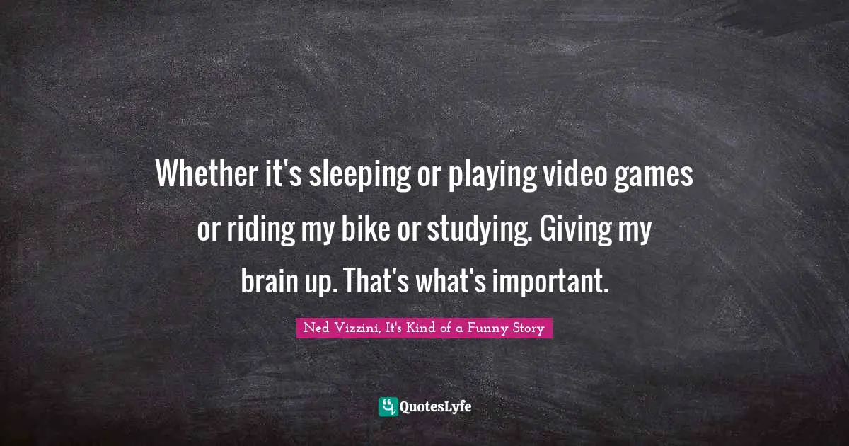 Whether it's sleeping or playing video games or riding my bike or studying. Giving my brain up. That's what's important.