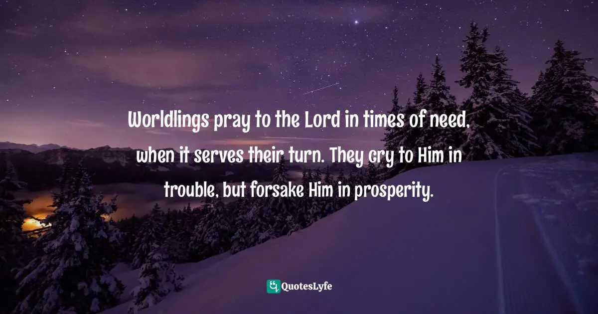 Worldlings pray to the Lord in times of need, when it serves their turn. They cry to Him in trouble, but forsake Him in prosperity.