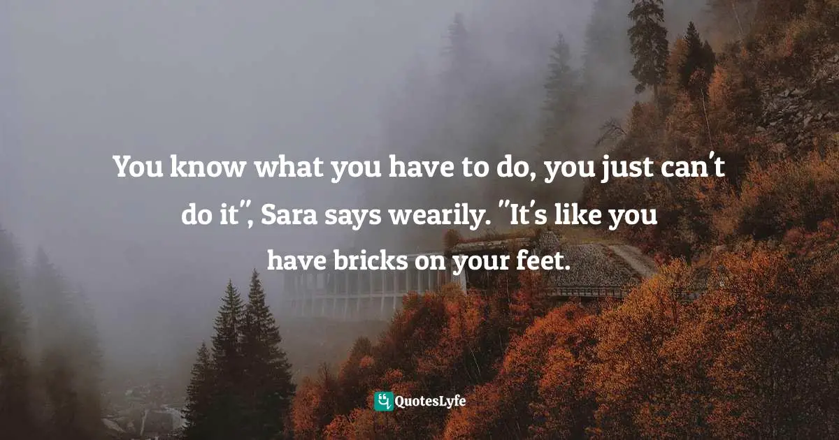 You know what you have to do, you just can't do it", Sara says wearily. "It's like you have bricks on your feet.