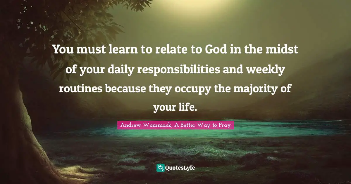 You must learn to relate to God in the midst of your daily responsibilities and weekly routines because they occupy the majority of your life.
