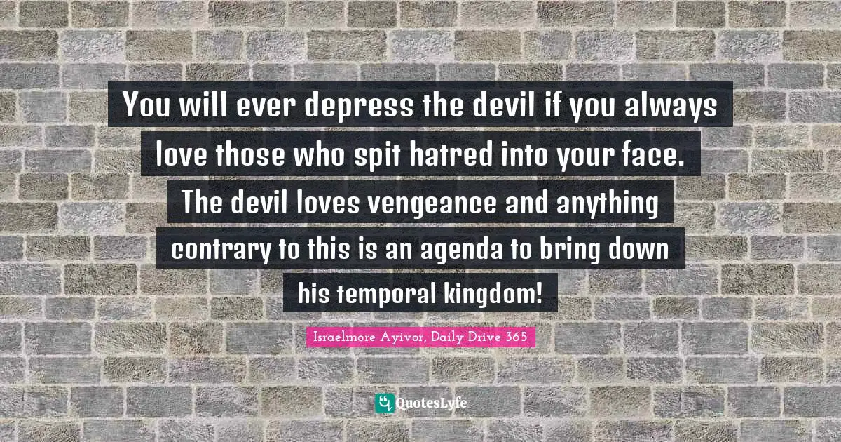 You will ever depress the devil if you always love those who spit hatred into your face. The devil loves vengeance and anything contrary to this is an agenda to bring down his temporal kingdom!