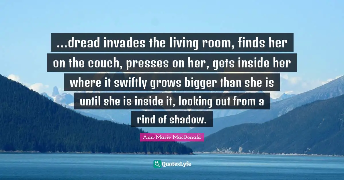 ...dread invades the living room, finds her on the couch, presses on her, gets inside her where it swiftly grows bigger than she is until she is inside it, looking out from a rind of shadow.