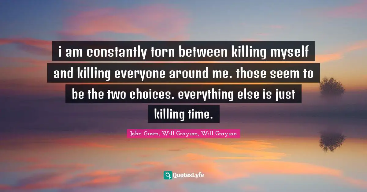 i am constantly torn between killing myself and killing everyone around me. those seem to be the two choices. everything else is just killing time.